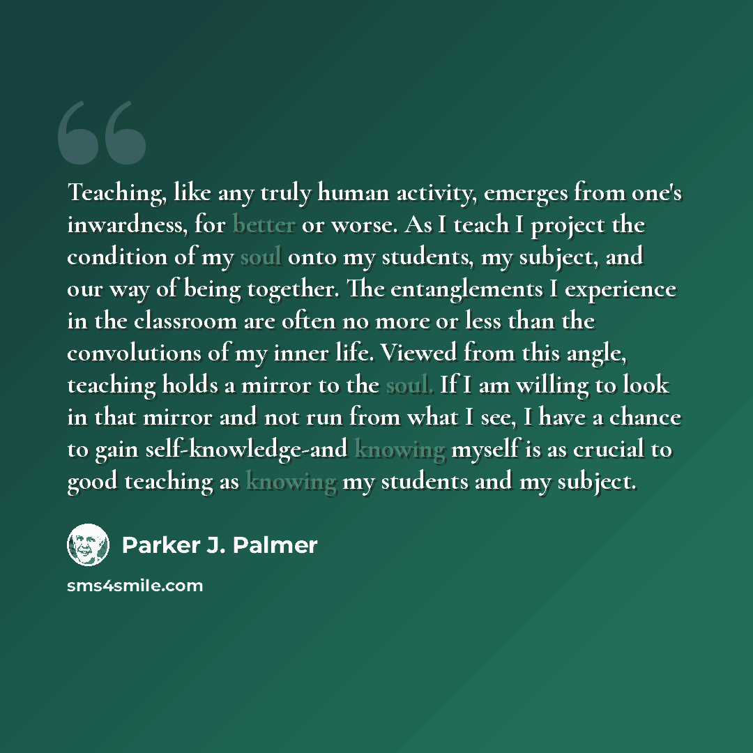 “Teaching, like any truly human activity, emerges from one's inwardness, for better or worse. As I teach I project the condition of my soul onto my students, my subject, and our way of being together. The entanglements I experience in the classroom are often no more or less than the convolutions of…” quote by Parker J. Palmer