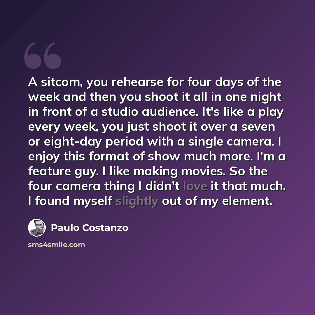 “A sitcom, you rehearse for four days of the week and then you shoot it all in one night in front of a studio audience. It's like a play every week, you just shoot it over a seven or eight-day period with a single camera. I enjoy this format of show much more. I'm a feature guy. I like making…” quote by Paulo Costanzo