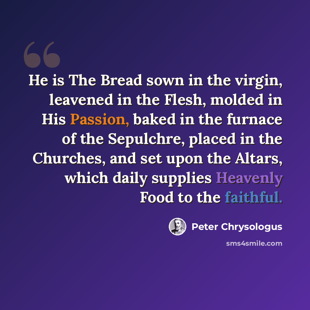 “He is The Bread sown in the virgin, leavened in the Flesh, molded in His Passion, baked in the furnace of the Sepulchre, placed in the Churches, and set upon the Altars, which daily supplies Heavenly Food to the faithful.” quote by Peter Chrysologus