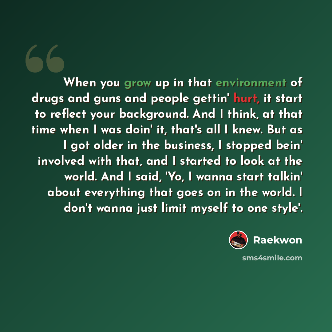 “When you grow up in that environment of drugs and guns and people gettin' hurt, it start to reflect your background. And I think, at that time when I was doin' it, that's all I knew. But as I got older in the business, I stopped bein' involved with that, and I started to look at the world. And I…” quote by Raekwon
