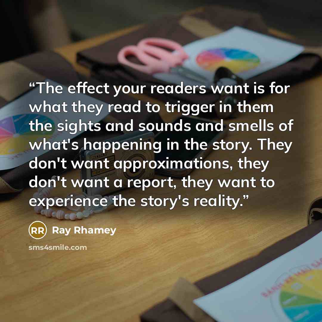“The effect your readers want is for what they read to trigger in them the sights and sounds and smells of what's happening in the story. They don't want approximations, they don't want a report, they want to experience the story's reality.” quote by Ray Rhamey