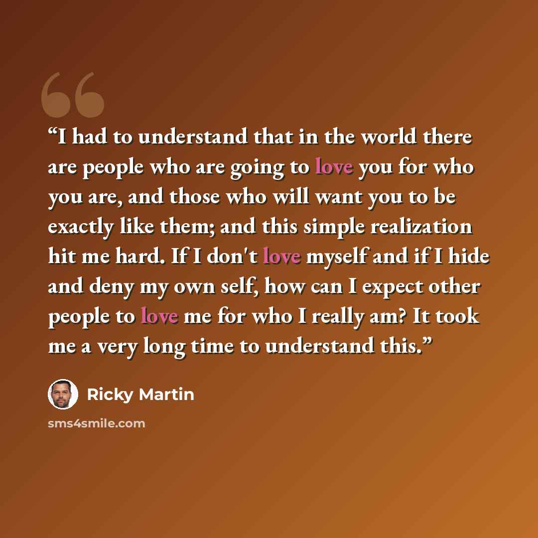 “I had to understand that in the world there are people who are going to love you for who you are, and those who will want you to be exactly like them; and this simple realization hit me hard. If I don't love myself and if I hide and deny my own self, how can I expect other people to love me for…” quote by Ricky Martin
