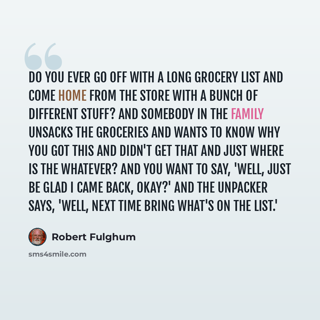 “Do you ever go off with a long grocery list and come home from the store with a bunch of different stuff? And somebody in the family unsacks the groceries and wants to know why you got this and didn't get that and just where is the whatever? And you want to say, 'Well, just be glad I came back…” quote by Robert Fulghum