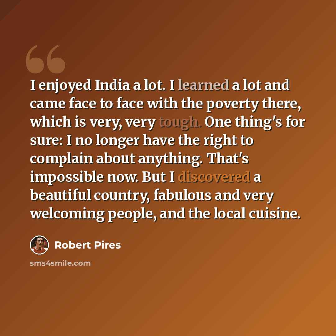 “I enjoyed India a lot. I learned a lot and came face to face with the poverty there, which is very, very tough. One thing's for sure: I no longer have the right to complain about anything. That's impossible now. But I discovered a beautiful country, fabulous and very welcoming people, and the…” quote by Robert Pires