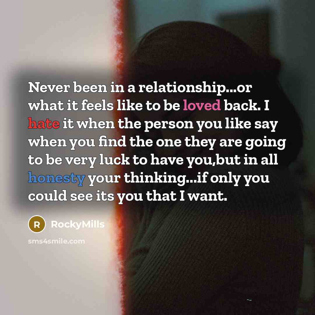 “Never been in a relationship...or what it feels like to be loved back. I hate it when the person you like say when you find the one they are going to be very luck to have you,but in all honesty your thinking...if only you could see its you that I want.” quote by RockyMills
