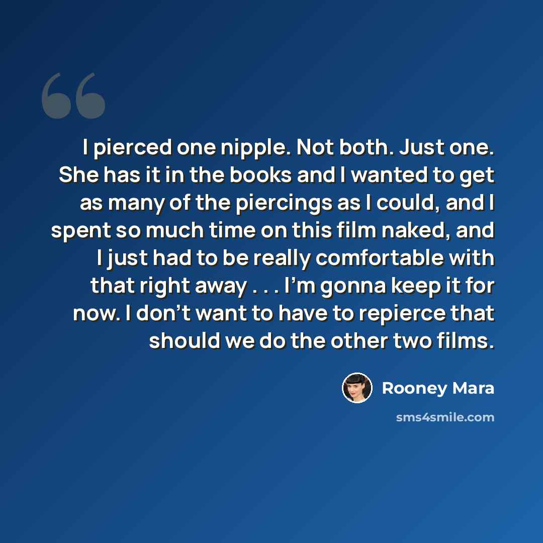 “I pierced one nipple. Not both. Just one. She has it in the books and I wanted to get as many of the piercings as I could, and I spent so much time on this film naked, and I just had to be really comfortable with that right away . . . I'm gonna keep it for now. I don't want to have to repierce…” quote by Rooney Mara