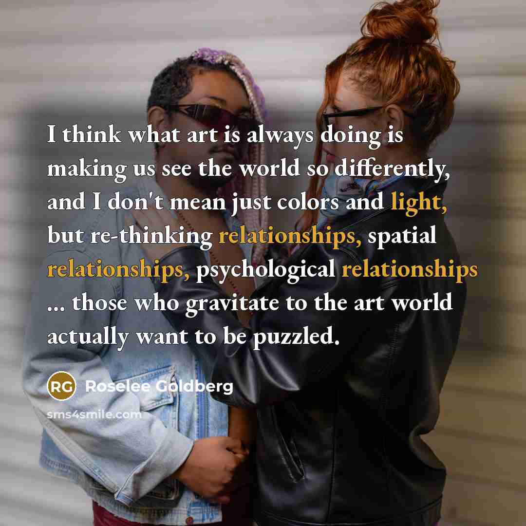 “I think what art is always doing is making us see the world so differently, and I don't mean just colors and light, but re-thinking relationships, spatial relationships, psychological relationships ... those who gravitate to the art world actually want to be puzzled.” quote by Roselee Goldberg