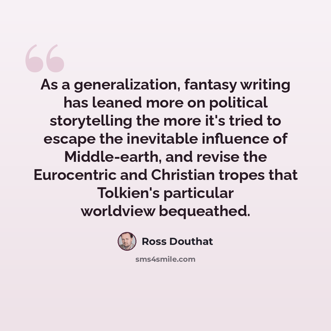 “As a generalization, fantasy writing has leaned more on political storytelling the more it's tried to escape the inevitable influence of Middle-earth, and revise the Eurocentric and Christian tropes that Tolkien's particular worldview bequeathed.” quote by Ross Douthat