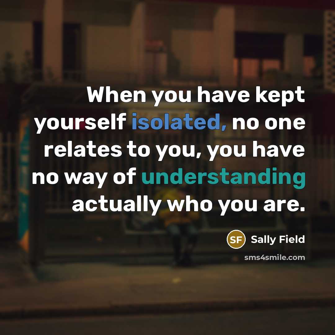 “When you have kept yourself isolated, no one relates to you, you have no way of understanding actually who you are.” quote by Sally Field