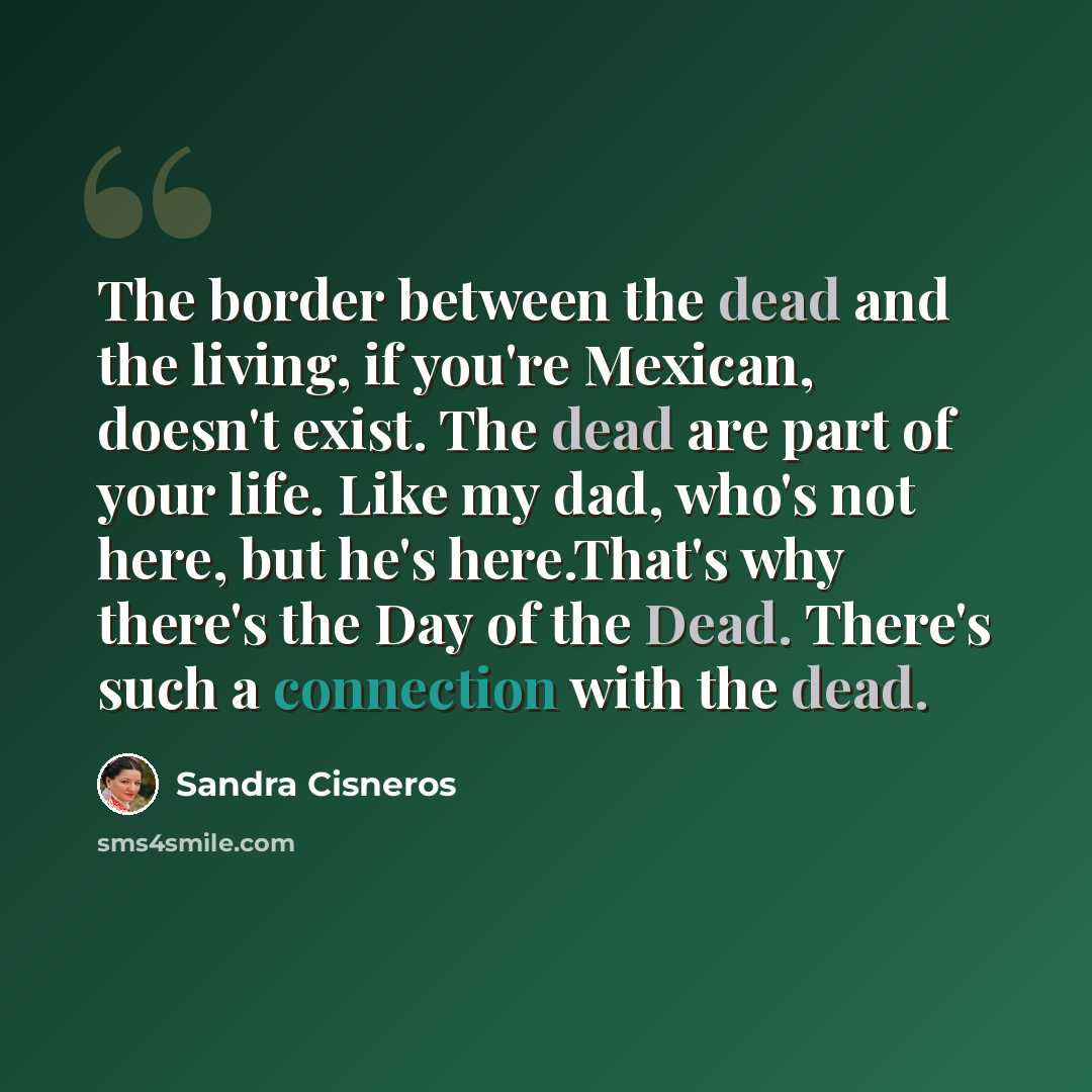 “The border between the dead and the living, if you're Mexican, doesn't exist. The dead are part of your life. Like my dad, who's not here, but he's here.That's why there's the Day of the Dead. There's such a connection with the dead.” quote by Sandra Cisneros