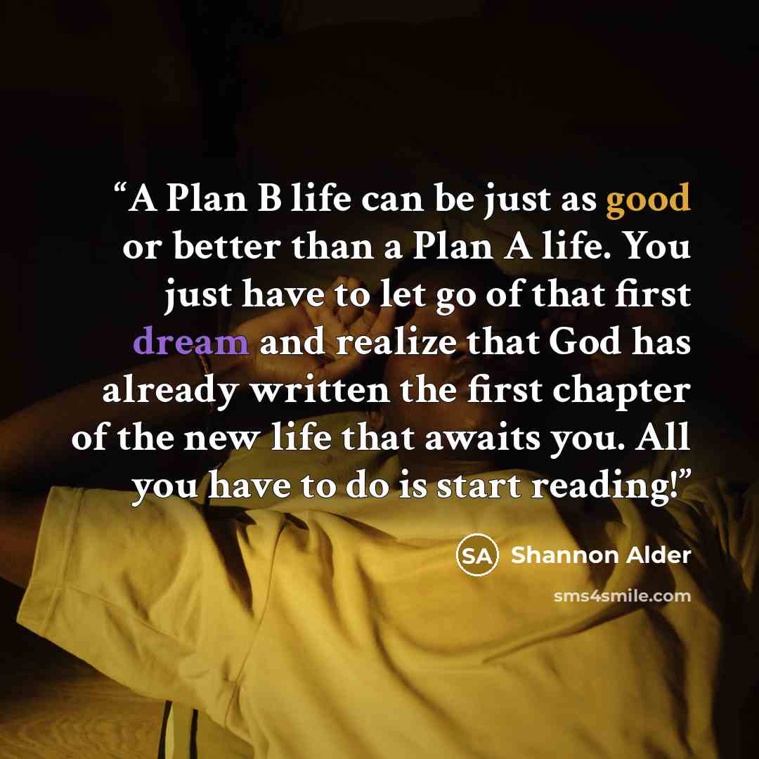 “A Plan B life can be just as good or better than a Plan A life. You just have to let go of that first dream and realize that God has already written the first chapter of the new life that awaits you. All you have to do is start reading!” quote by Shannon Alder