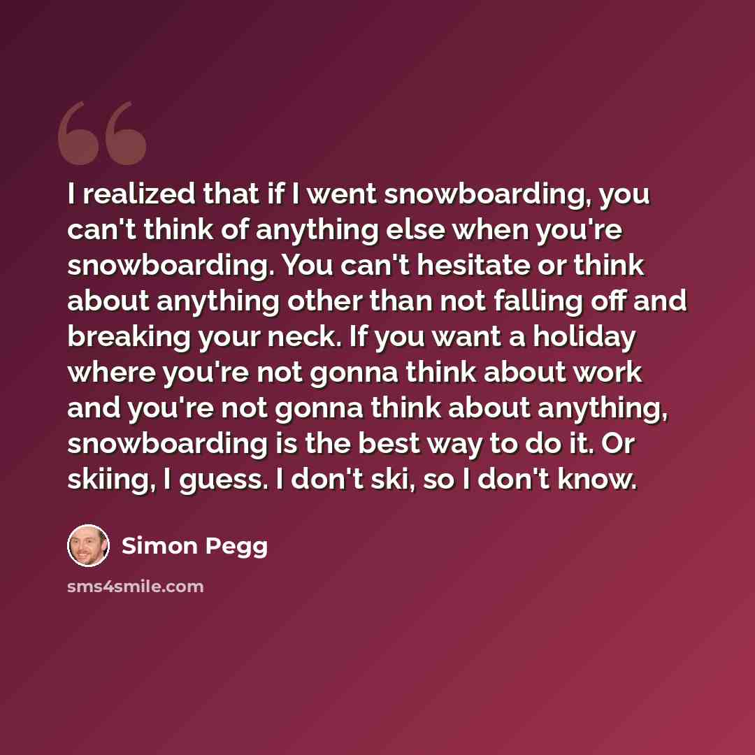 “I realized that if I went snowboarding, you can't think of anything else when you're snowboarding. You can't hesitate or think about anything other than not falling off and breaking your neck. If you want a holiday where you're not gonna think about work and you're not gonna think about anything…” quote by Simon Pegg