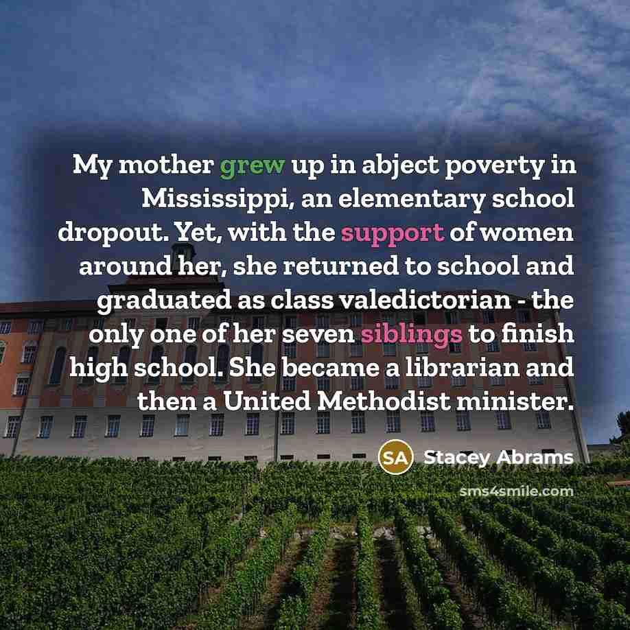 “My mother grew up in abject poverty in Mississippi, an elementary school dropout. Yet, with the support of women around her, she returned to school and graduated as class valedictorian - the only one of her seven siblings to finish high school. She became a librarian and then a United Methodist…” quote by Stacey Abrams