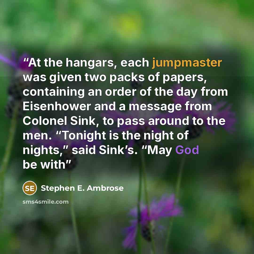 “At the hangars, each jumpmaster was given two packs of papers, containing an order of the day from Eisenhower and a message from Colonel Sink, to pass around to the men. “Tonight is the night of nights,” said Sink’s. “May God be with” quote by Stephen E. Ambrose