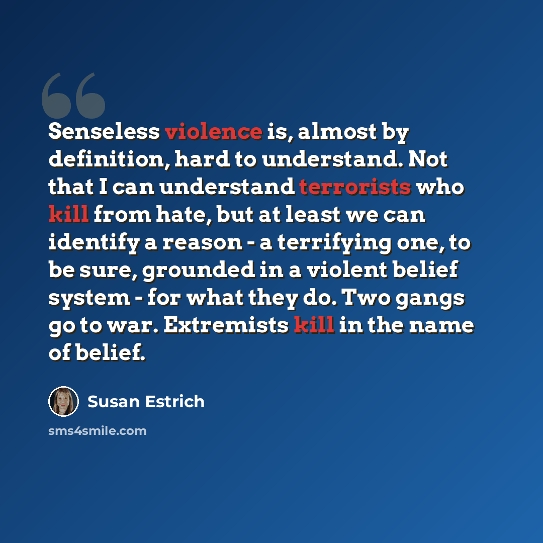 “Senseless violence is, almost by definition, hard to understand. Not that I can understand terrorists who kill from hate, but at least we can identify a reason - a terrifying one, to be sure, grounded in a violent belief system - for what they do. Two gangs go to war. Extremists kill in the name…” quote by Susan Estrich