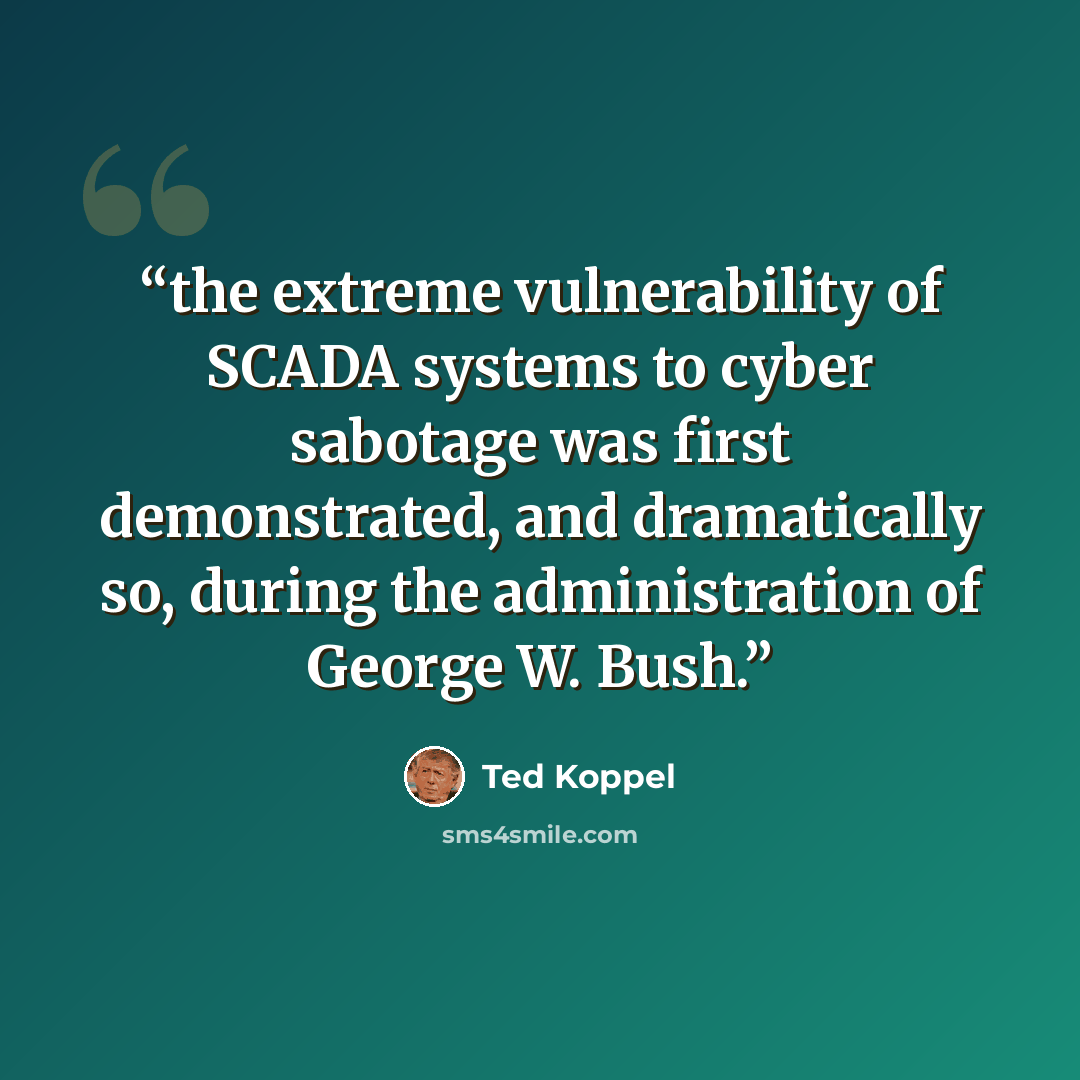 “the extreme vulnerability of SCADA systems to cyber sabotage was first demonstrated, and dramatically so, during the administration of George W. Bush.” quote by Ted Koppel