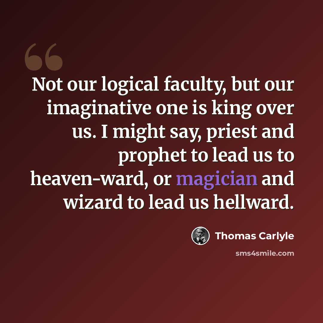“Not our logical faculty, but our imaginative one is king over us. I might say, priest and prophet to lead us to heaven-ward, or magician and wizard to lead us hellward.” quote by Thomas Carlyle
