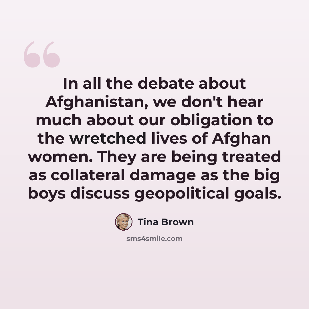 “In all the debate about Afghanistan, we don't hear much about our obligation to the wretched lives of Afghan women. They are being treated as collateral damage as the big boys discuss geopolitical goals.” quote by Tina Brown