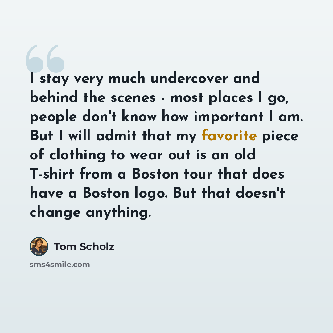 “I stay very much undercover and behind the scenes - most places I go, people don't know how important I am. But I will admit that my favorite piece of clothing to wear out is an old T-shirt from a Boston tour that does have a Boston logo. But that doesn't change anything.” quote by Tom Scholz