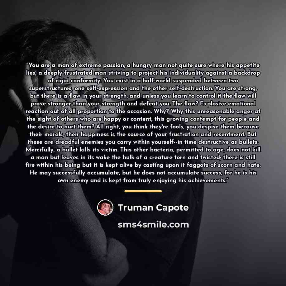 “You are a man of extreme passion, a hungry man not quite sure where his appetite lies, a deeply frustrated man striving to project his individuality against a backdrop of rigid conformity. You exist in a half-world suspended between two superstructures, one self-expression and the other…” quote by Truman Capote