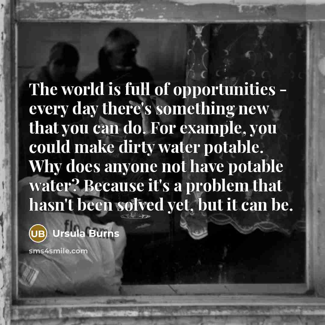 “The world is full of opportunities - every day there's something new that you can do. For example, you could make dirty water potable. Why does anyone not have potable water? Because it's a problem that hasn't been solved yet, but it can be.” quote by Ursula Burns