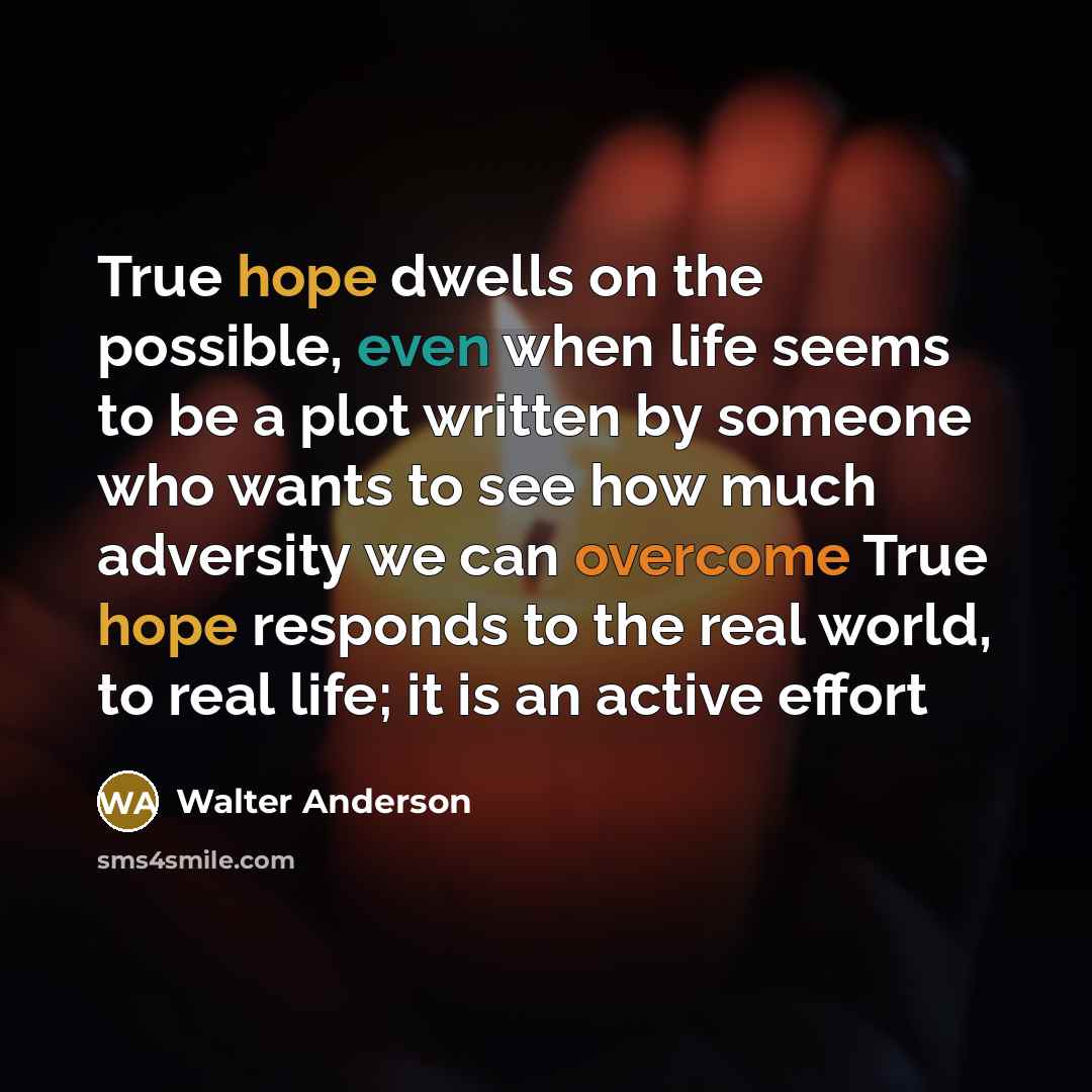“True hope dwells on the possible, even when life seems to be a plot written by someone who wants to see how much adversity we can overcome True hope responds to the real world, to real life; it is an active effort” quote by Walter Anderson