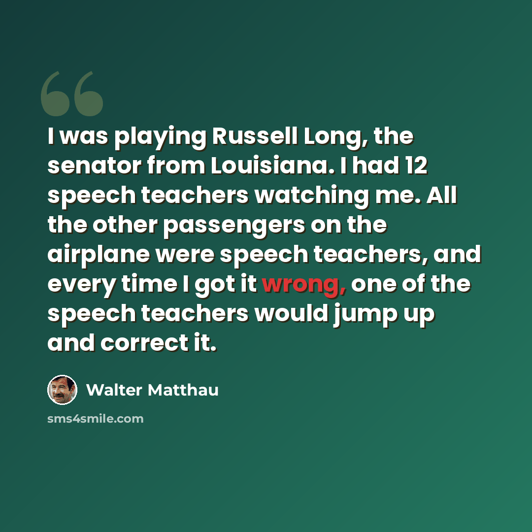 “I was playing Russell Long, the senator from Louisiana. I had 12 speech teachers watching me. All the other passengers on the airplane were speech teachers, and every time I got it wrong, one of the speech teachers would jump up and correct it.” quote by Walter Matthau