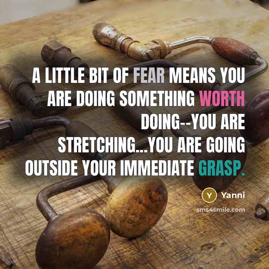 “A little bit of fear means you are doing something worth doing--you are stretching...You are going outside your immediate grasp.” quote by Yanni