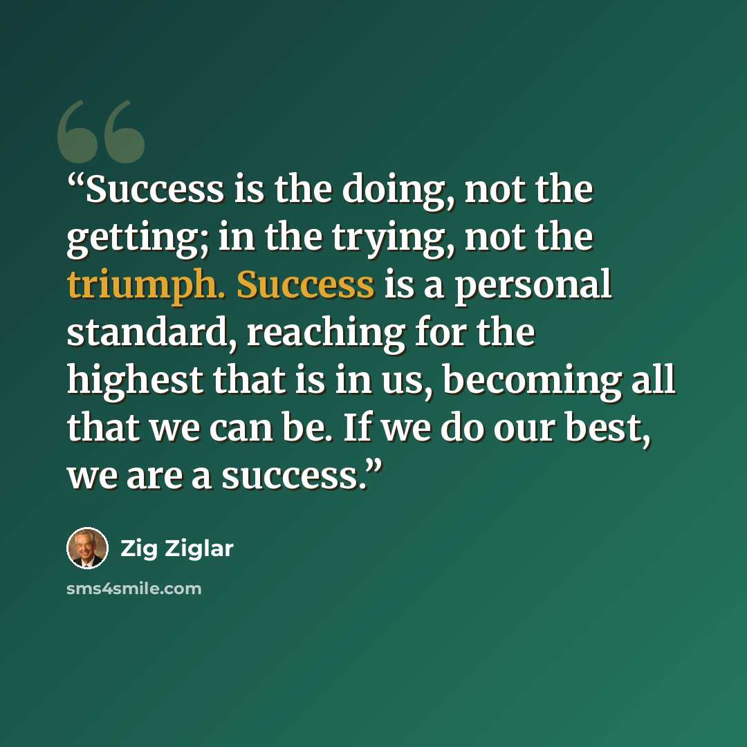 “Success is the doing, not the getting; in the trying, not the triumph. Success is a personal standard, reaching for the highest that is in us, becoming all that we can be. If we do our best, we are a success.” quote by Zig Ziglar