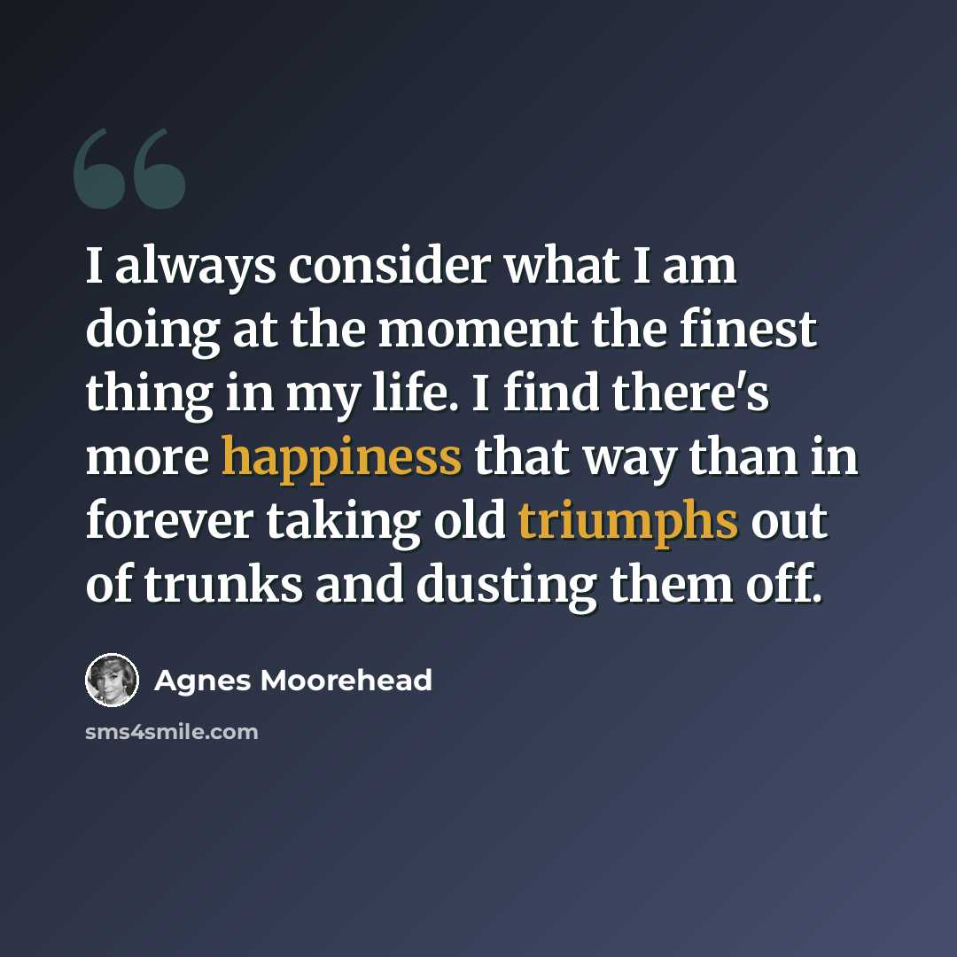 “I always consider what I am doing at the moment the finest thing in my life. I find there's more happiness that way than in forever taking old triumphs out of trunks and dusting them off.” quote by Agnes Moorehead
