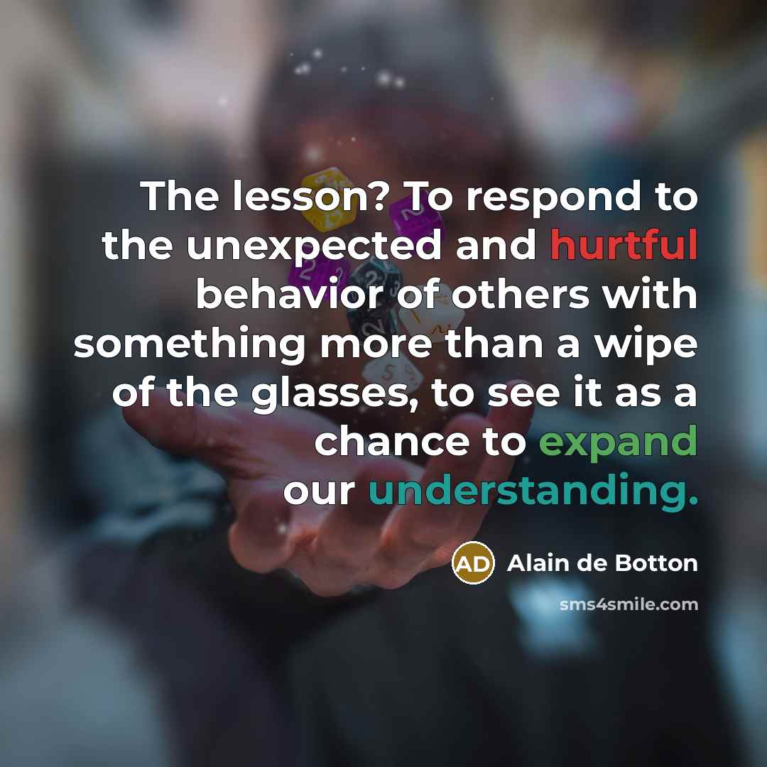 “The lesson? To respond to the unexpected and hurtful behavior of others with something more than a wipe of the glasses, to see it as a chance to expand our understanding.” quote by Alain de Botton