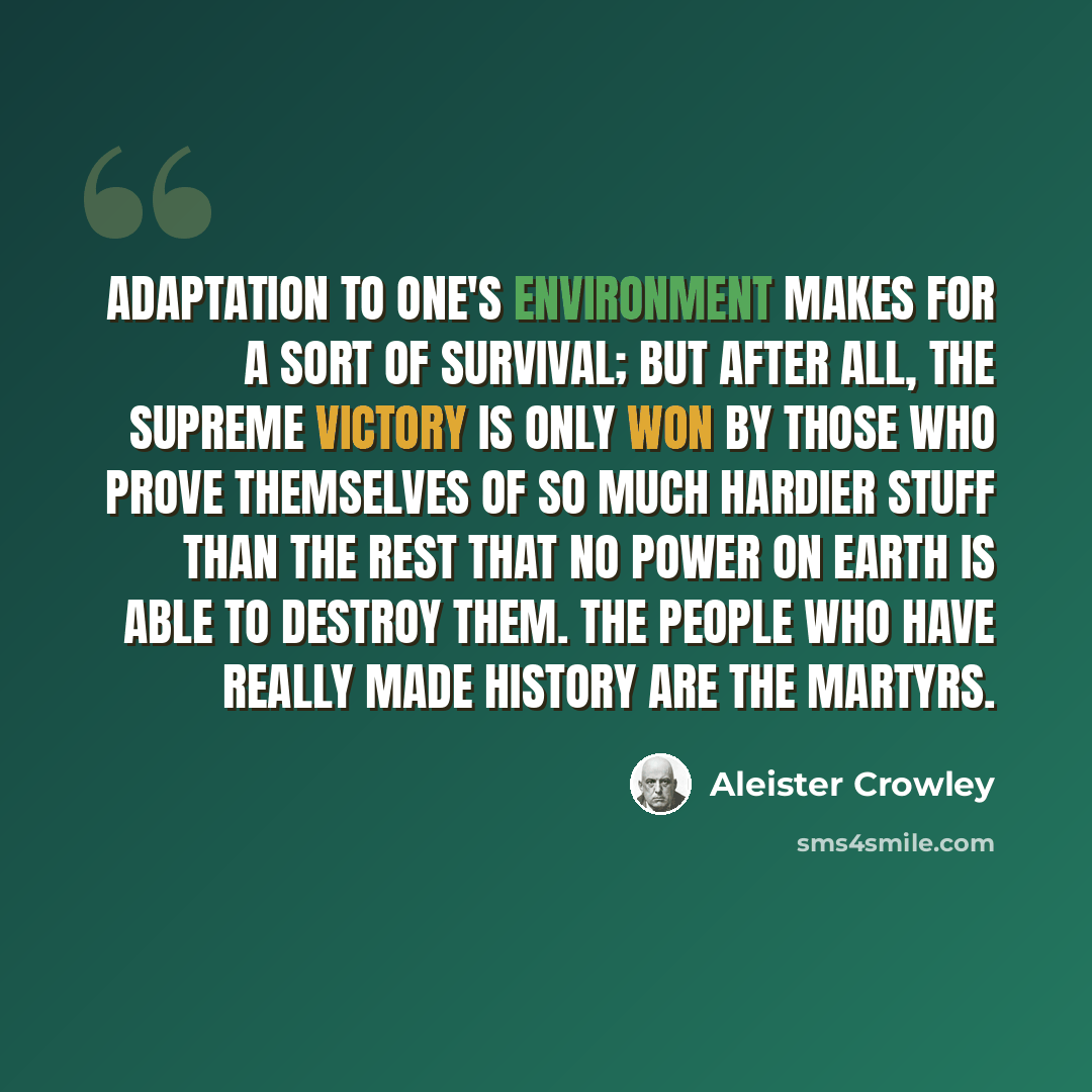 “Adaptation to one's environment makes for a sort of survival; but after all, the supreme victory is only won by those who prove themselves of so much hardier stuff than the rest that no power on earth is able to destroy them. The people who have really made history are the martyrs.” quote by Aleister Crowley