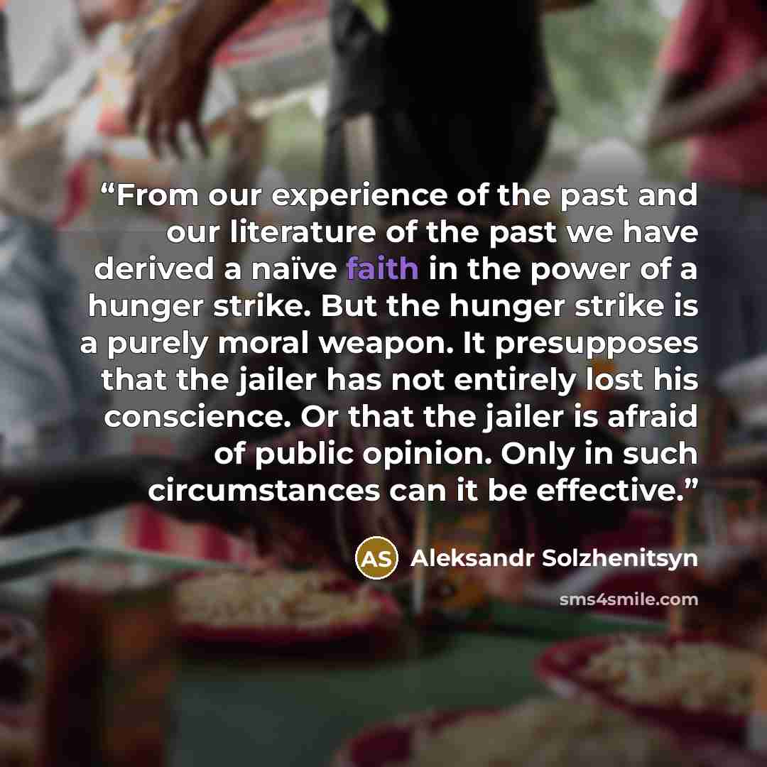 “From our experience of the past and our literature of the past we have derived a naïve faith in the power of a hunger strike. But the hunger strike is a purely moral weapon. It presupposes that the jailer has not entirely lost his conscience. Or that the jailer is afraid of public opinion. Only in…” quote by Aleksandr Solzhenitsyn