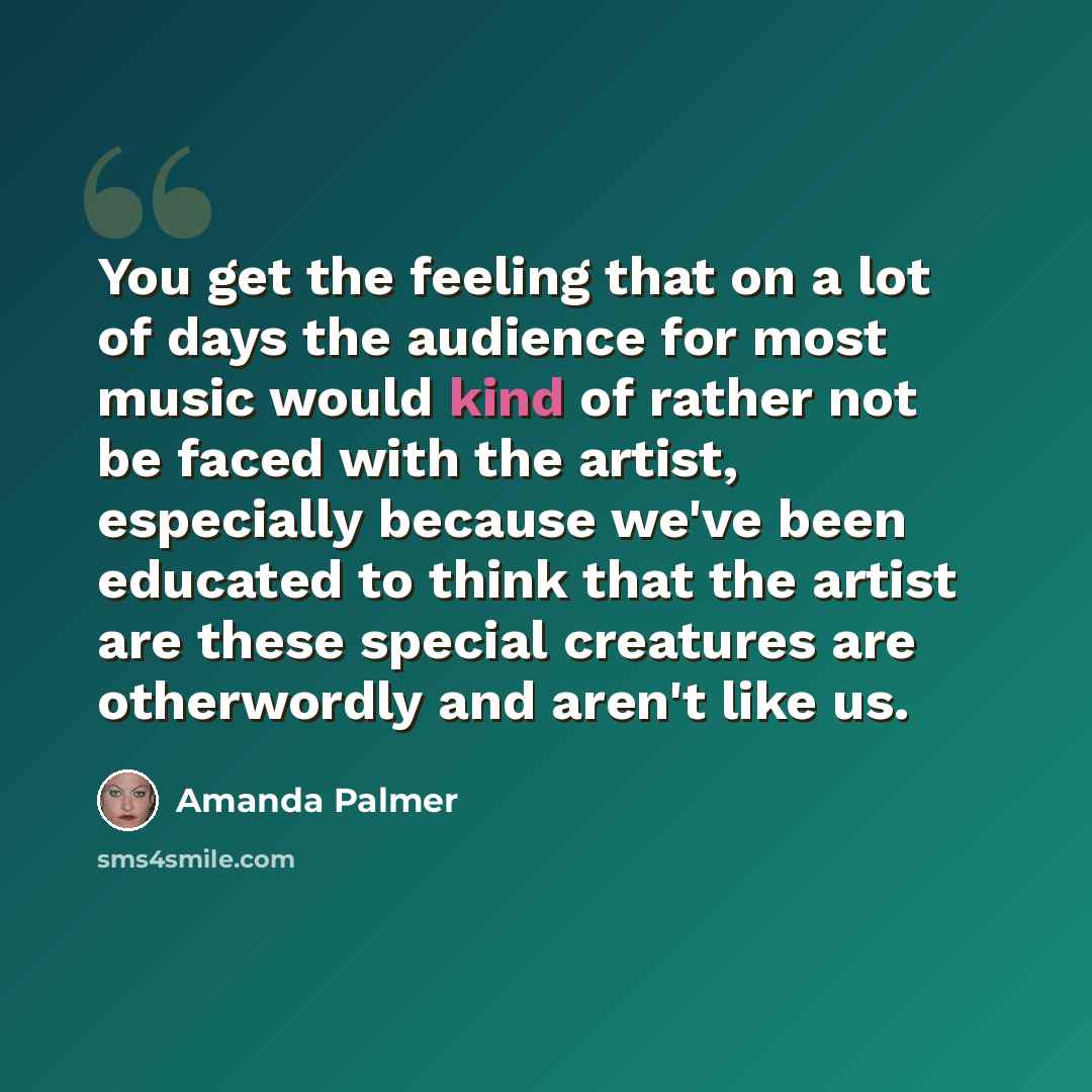“You get the feeling that on a lot of days the audience for most music would kind of rather not be faced with the artist, especially because we've been educated to think that the artist are these special creatures are otherwordly and aren't like us.” quote by Amanda Palmer