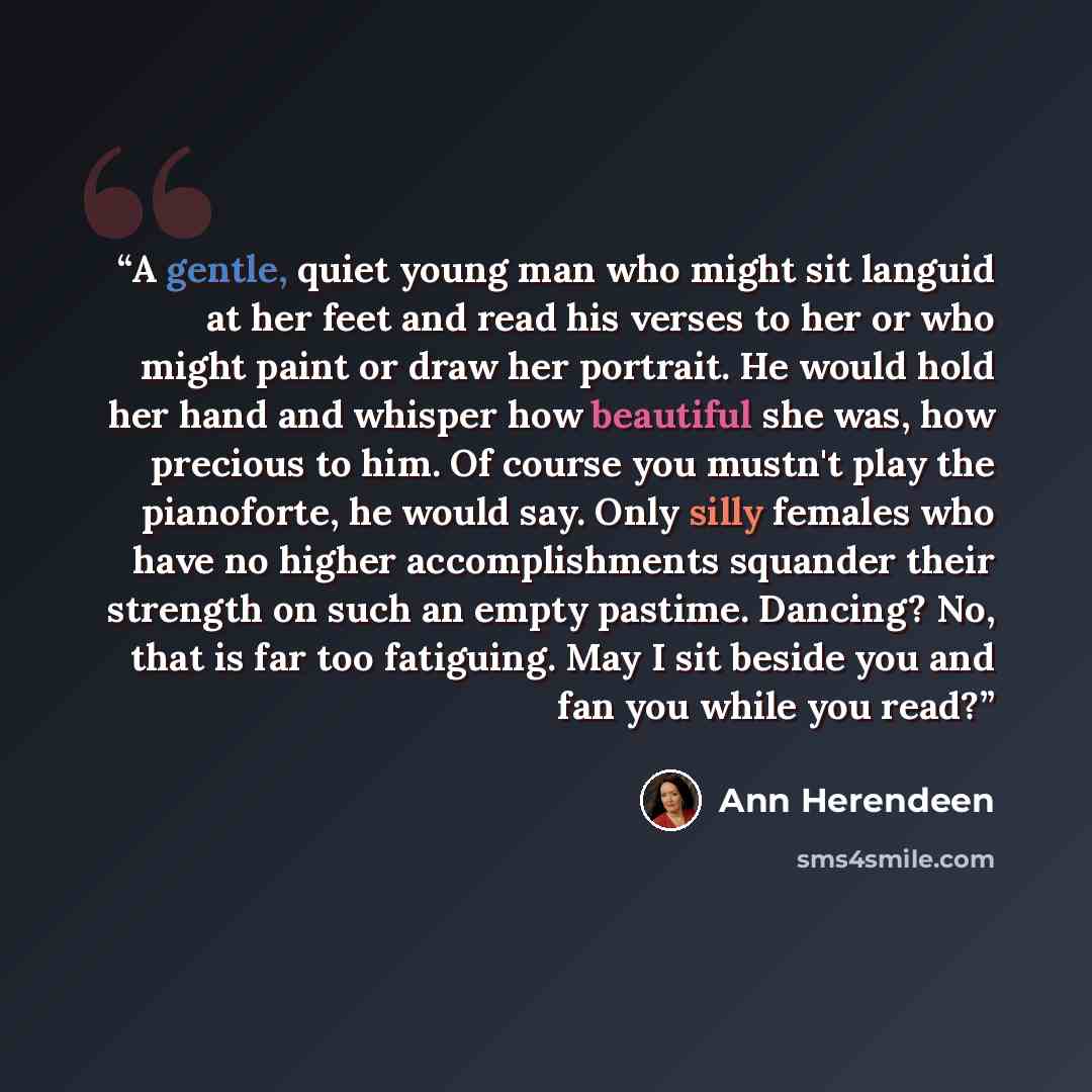 “A gentle, quiet young man who might sit languid at her feet and read his verses to her or who might paint or draw her portrait. He would hold her hand and whisper how beautiful she was, how precious to him. Of course you mustn't play the pianoforte, he would say. Only silly females who have no…” quote by Ann Herendeen