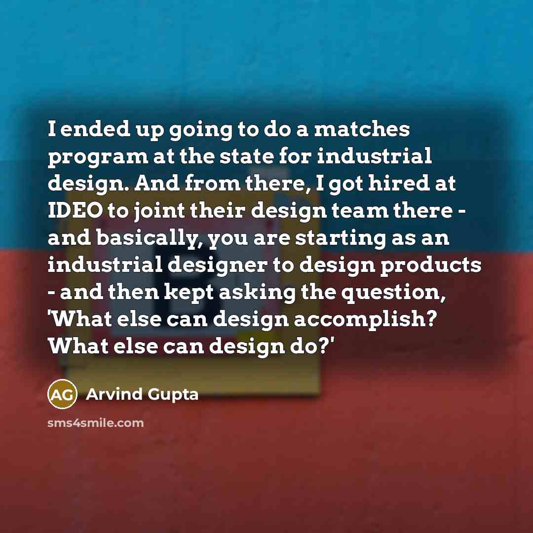 “I ended up going to do a matches program at the state for industrial design. And from there, I got hired at IDEO to joint their design team there - and basically, you are starting as an industrial designer to design products - and then kept asking the question, 'What else can design accomplish?…” quote by Arvind Gupta