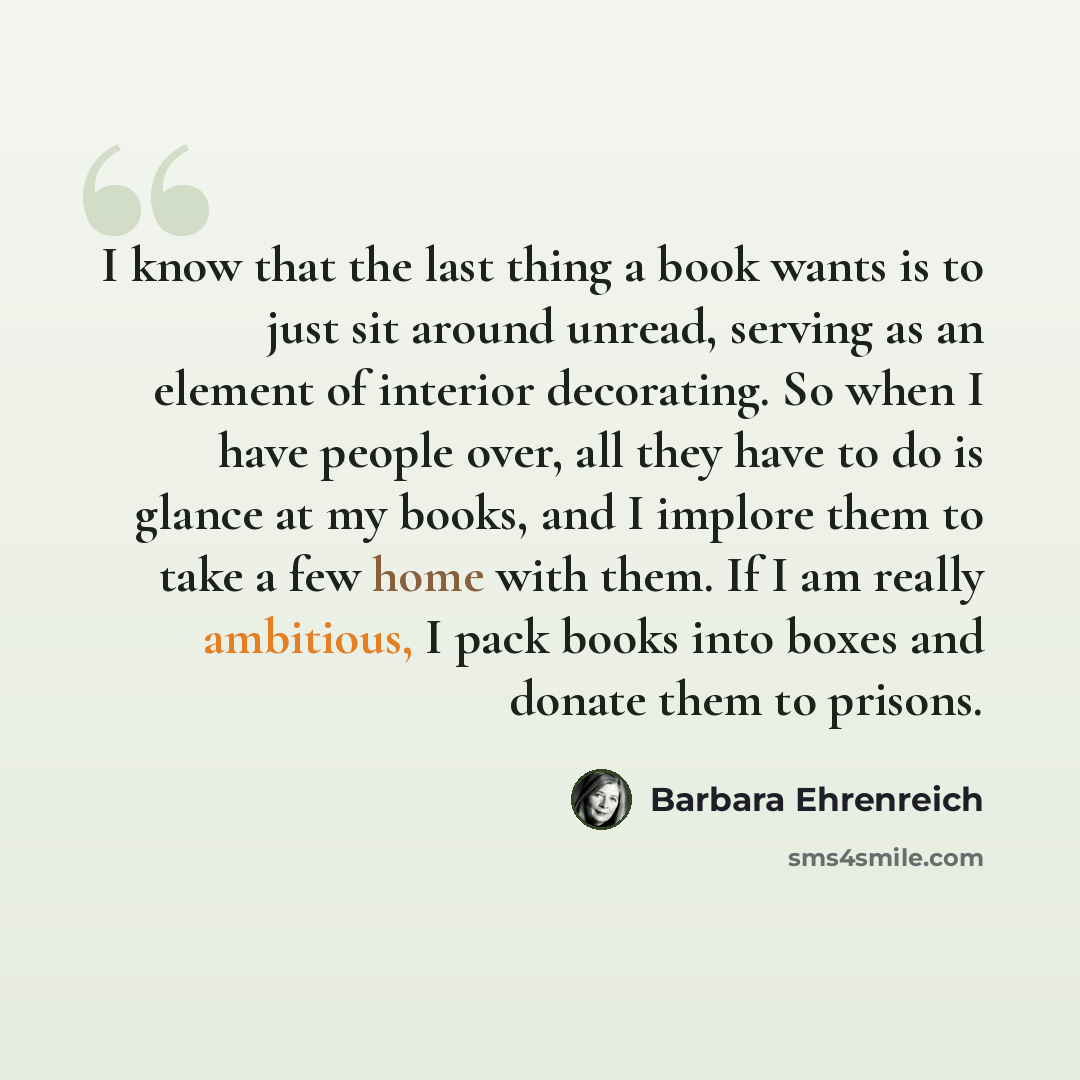 “I know that the last thing a book wants is to just sit around unread, serving as an element of interior decorating. So when I have people over, all they have to do is glance at my books, and I implore them to take a few home with them. If I am really ambitious, I pack books into boxes and donate…” quote by Barbara Ehrenreich
