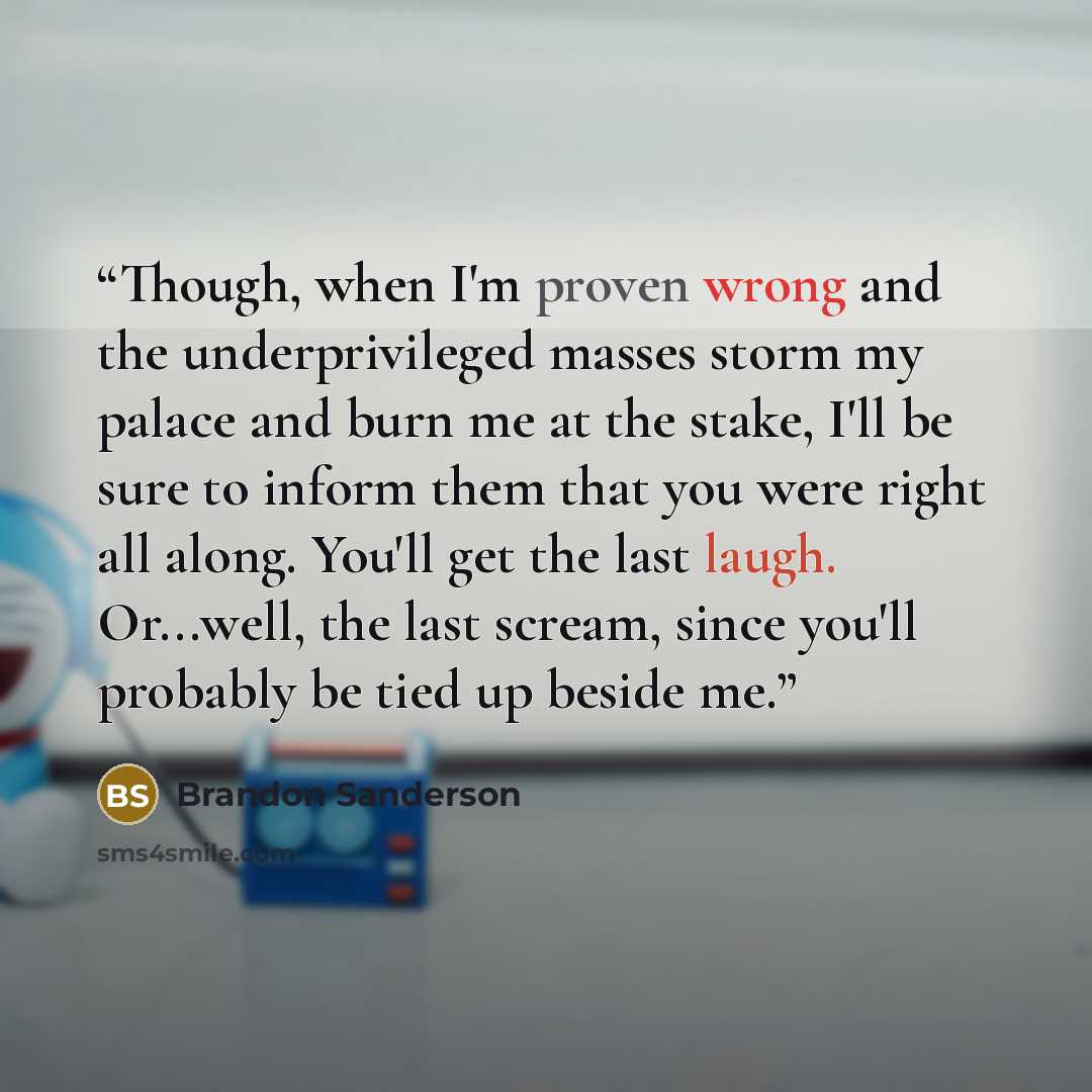 “Though, when I'm proven wrong and the underprivileged masses storm my palace and burn me at the stake, I'll be sure to inform them that you were right all along. You'll get the last laugh. Or...well, the last scream, since you'll probably be tied up beside me.” quote by Brandon Sanderson