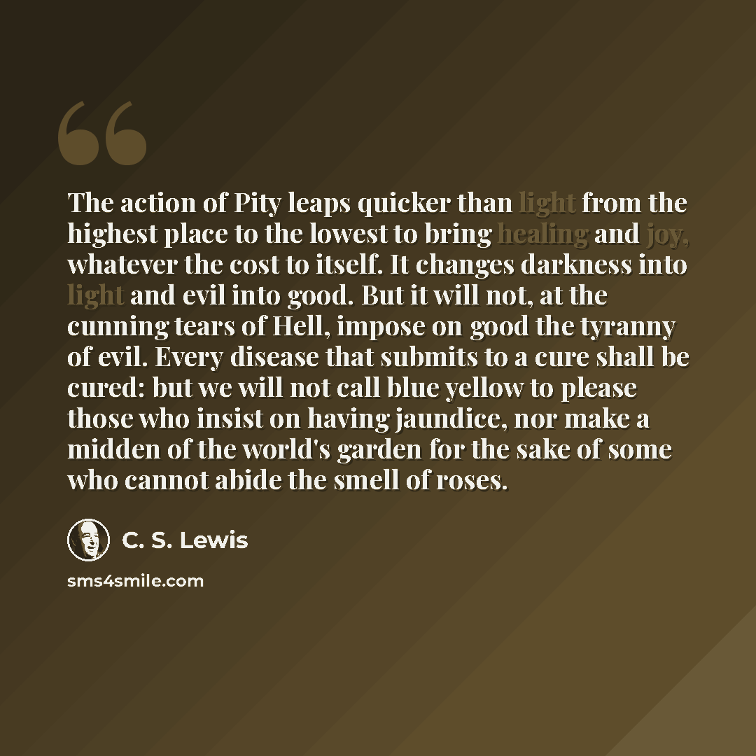 “The action of Pity leaps quicker than light from the highest place to the lowest to bring healing and joy, whatever the cost to itself. It changes darkness into light and evil into good. But it will not, at the cunning tears of Hell, impose on good the tyranny of evil. Every disease that submits…” quote by C. S. Lewis