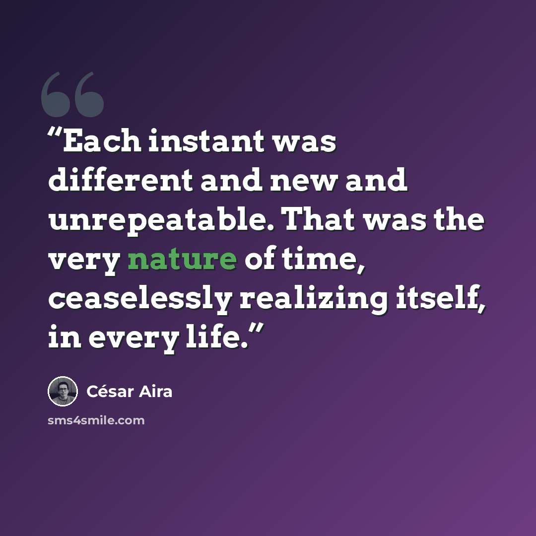 “Each instant was different and new and unrepeatable. That was the very nature of time, ceaselessly realizing itself, in every life.” quote by César Aira