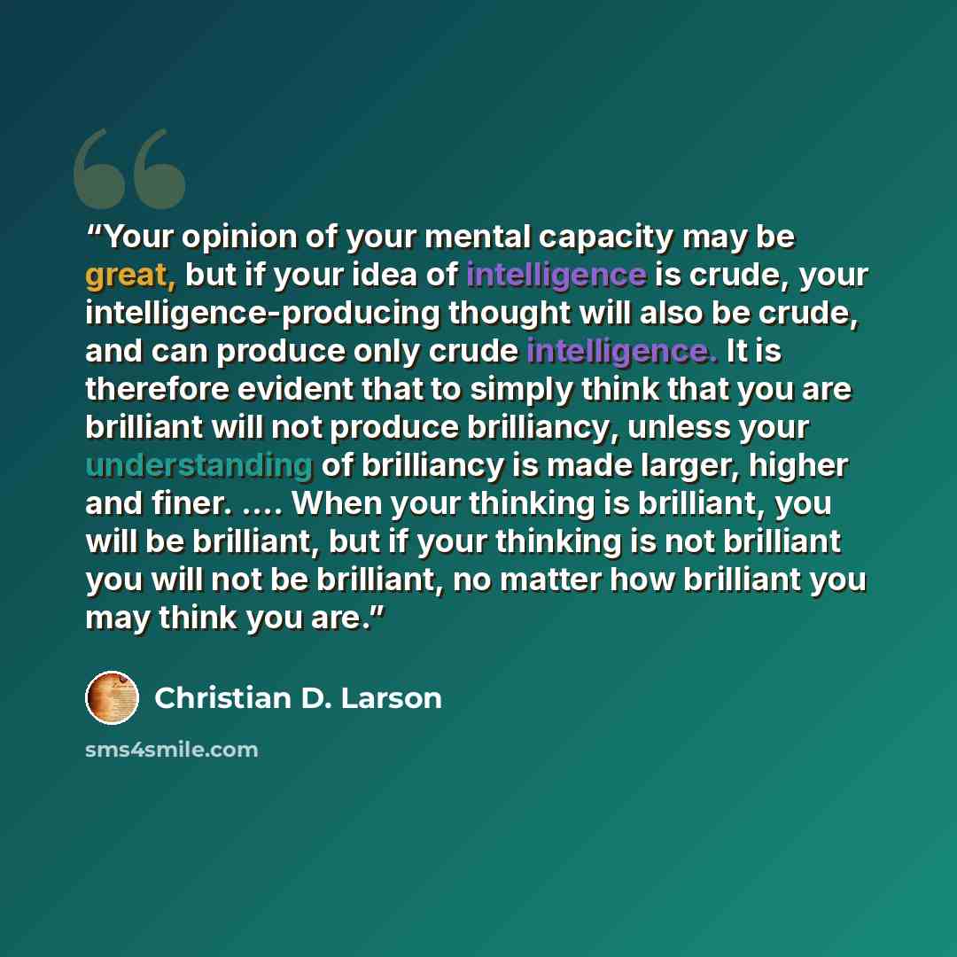 “Your opinion of your mental capacity may be great, but if your idea of intelligence is crude, your intelligence-producing thought will also be crude, and can produce only crude intelligence. It is therefore evident that to simply think that you are brilliant will not produce brilliancy, unless…” quote by Christian D. Larson