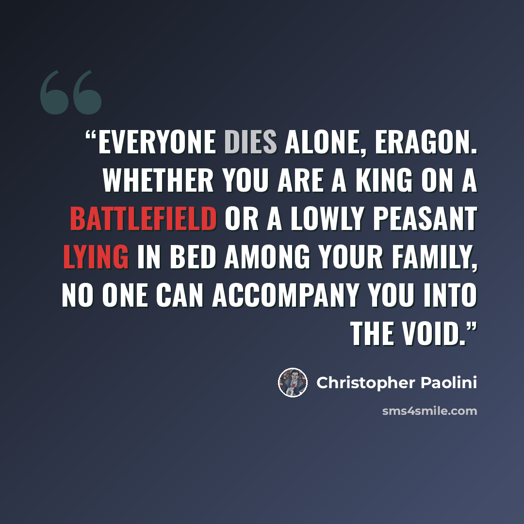 “Everyone dies alone, Eragon. Whether you are a king on a battlefield or a lowly peasant lying in bed among your family, no one can accompany you into the void.” quote by Christopher Paolini