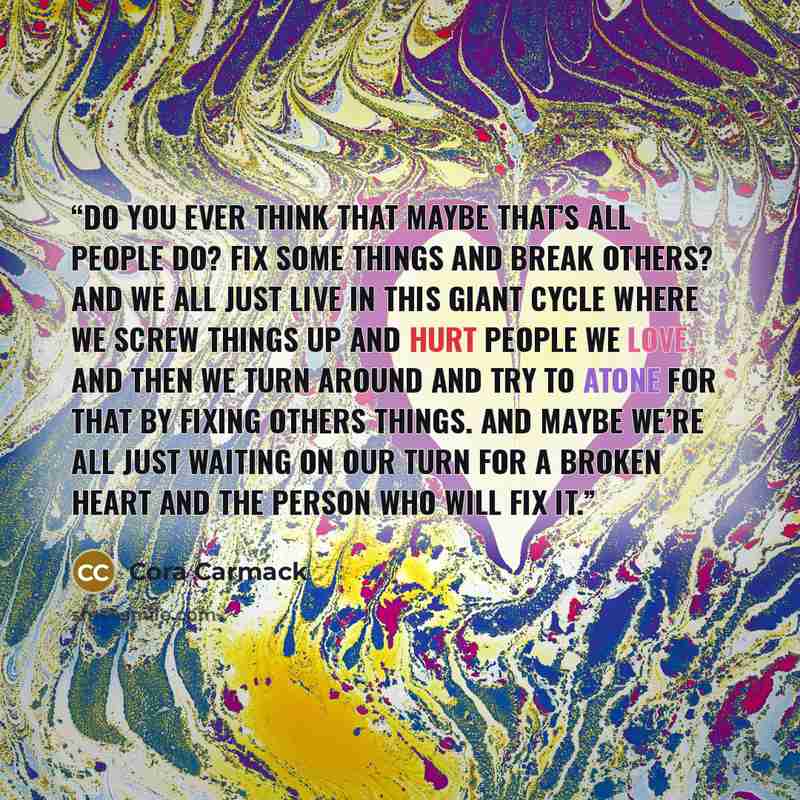 “Do you ever think that maybe that’s all people do? Fix some things and break others? And we all just live in this giant cycle where we screw things up and hurt people we love, and then we turn around and try to atone for that by fixing others things. And maybe we’re all just waiting on our turn…” quote by Cora Carmack