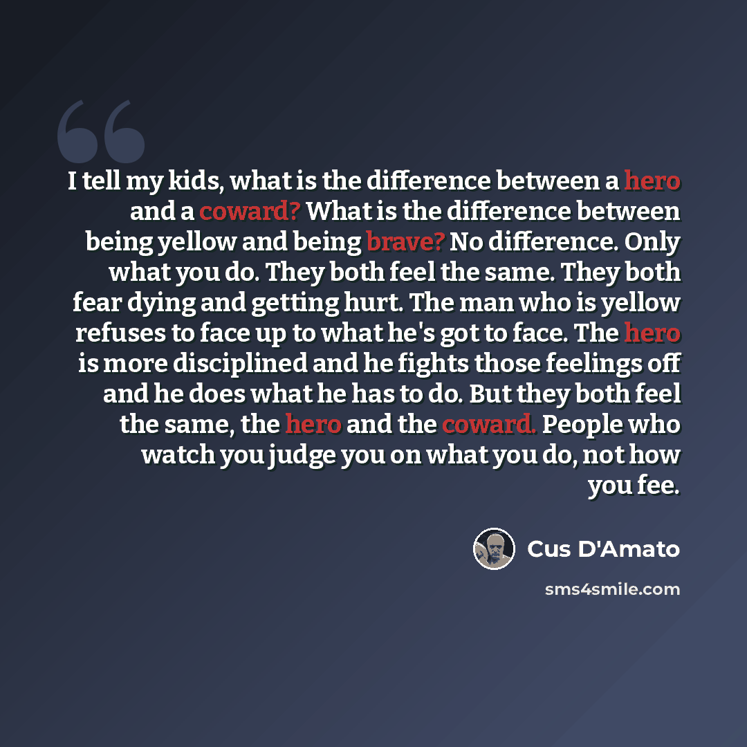 “I tell my kids, what is the difference between a hero and a coward? What is the difference between being yellow and being brave? No difference. Only what you do. They both feel the same. They both fear dying and getting hurt. The man who is yellow refuses to face up to what he's got to face. The…” quote by Cus D'Amato