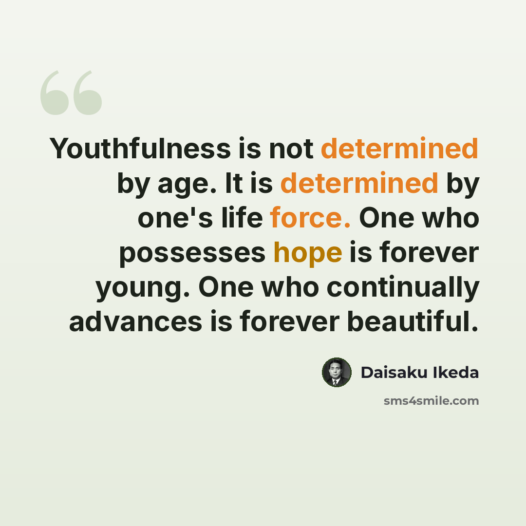 “Youthfulness is not determined by age. It is determined by one's life force. One who possesses hope is forever young. One who continually advances is forever beautiful.” quote by Daisaku Ikeda