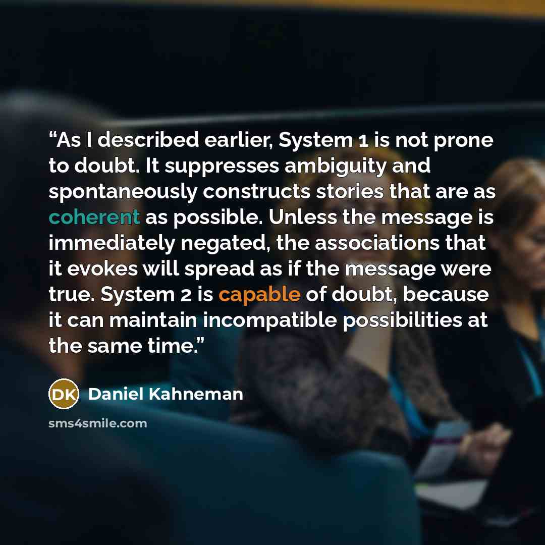 “As I described earlier, System 1 is not prone to doubt. It suppresses ambiguity and spontaneously constructs stories that are as coherent as possible. Unless the message is immediately negated, the associations that it evokes will spread as if the message were true. System 2 is capable of doubt…” quote by Daniel Kahneman