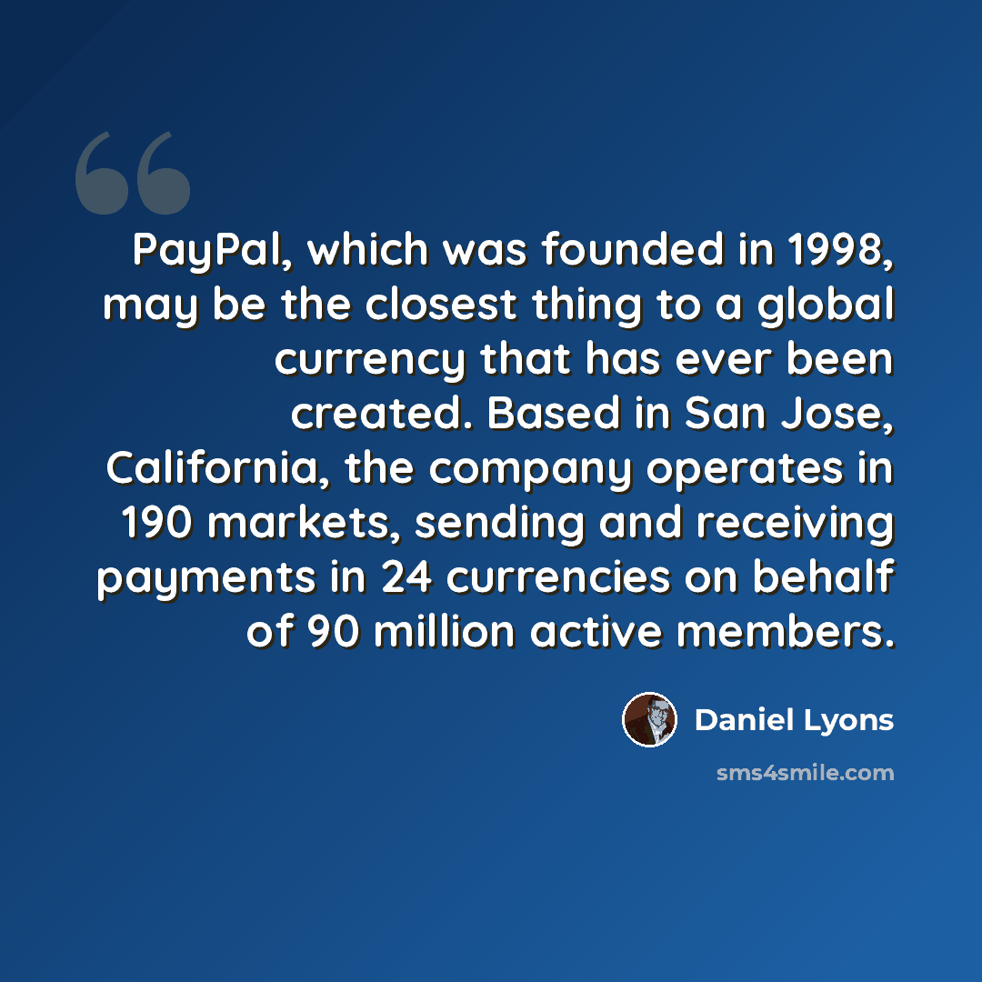 “PayPal, which was founded in 1998, may be the closest thing to a global currency that has ever been created. Based in San Jose, California, the company operates in 190 markets, sending and receiving payments in 24 currencies on behalf of 90 million active members.” quote by Daniel Lyons