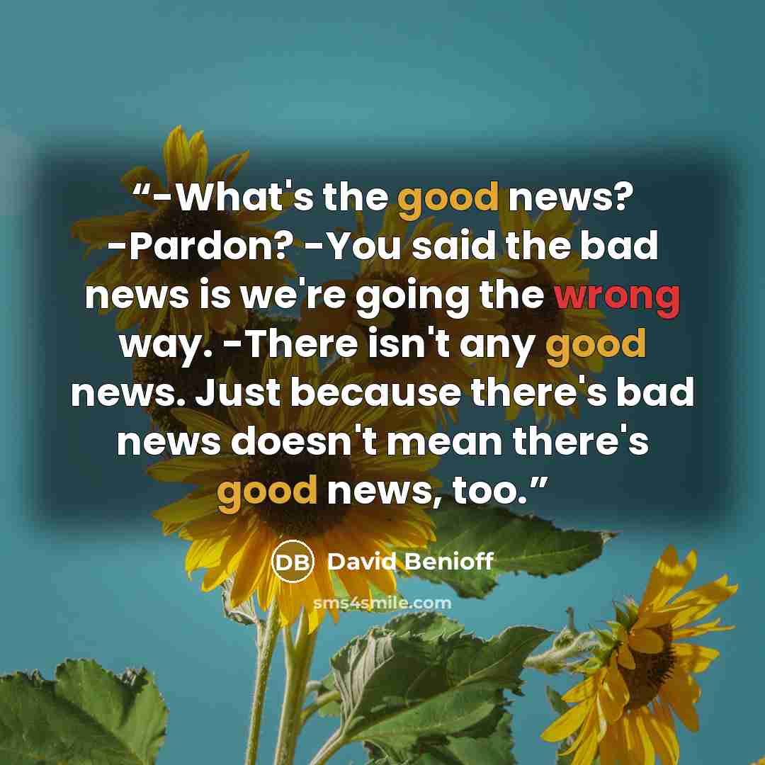 “-What's the good news? -Pardon? -You said the bad news is we're going the wrong way. -There isn't any good news. Just because there's bad news doesn't mean there's good news, too.” quote by David Benioff