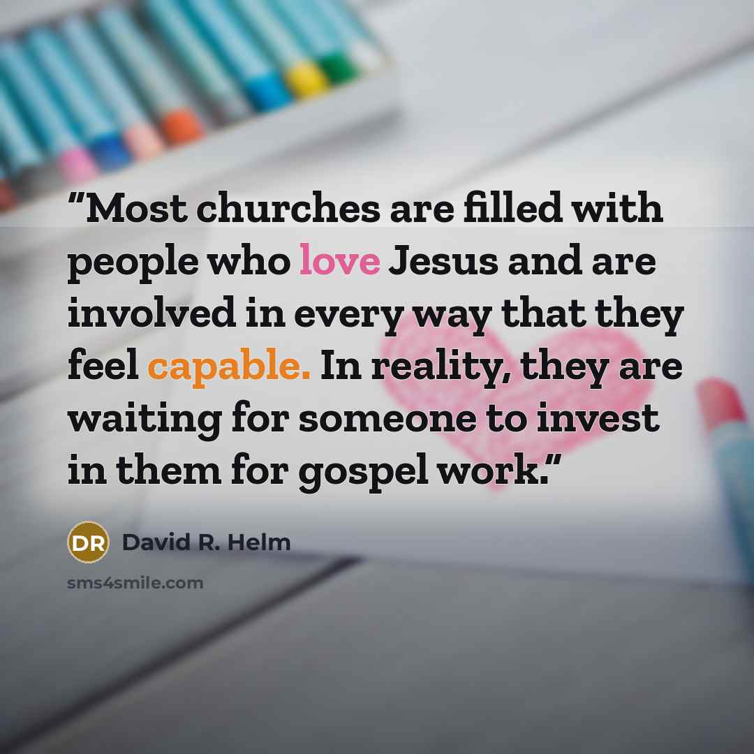 “Most churches are filled with people who love Jesus and are involved in every way that they feel capable. In reality, they are waiting for someone to invest in them for gospel work.” quote by David R. Helm