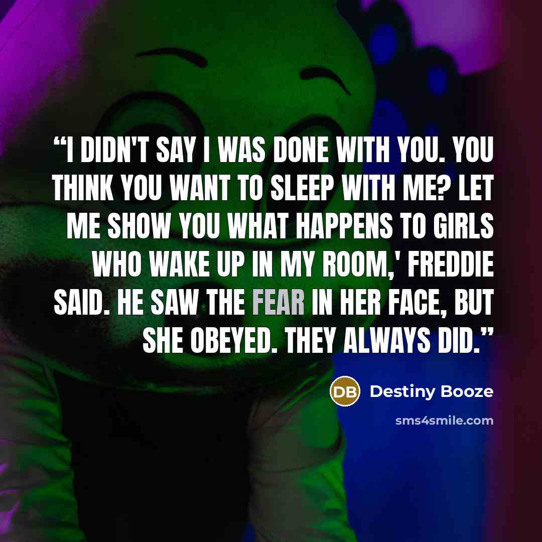 “I didn't say I was done with you. You think you want to sleep with me? Let me show you what happens to girls who wake up in my room,' Freddie said. He saw the fear in her face, but she obeyed. They always did.” quote by Destiny Booze